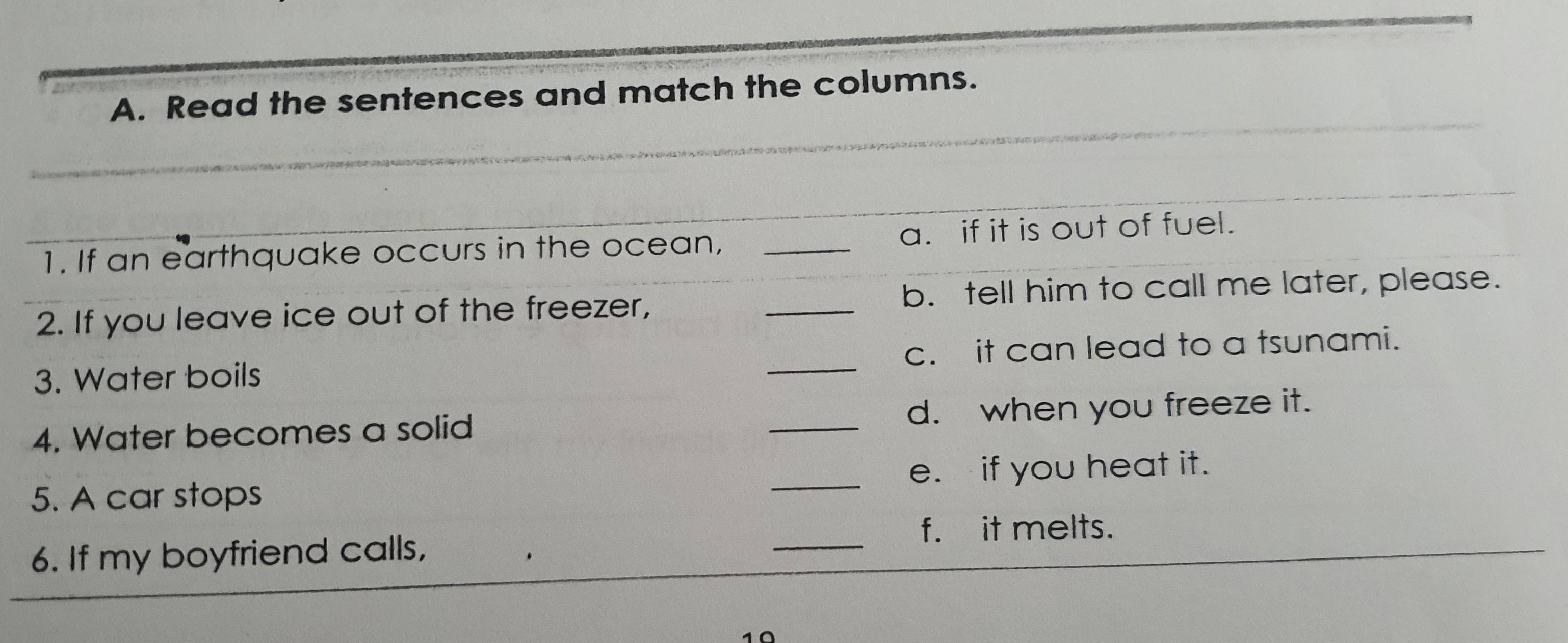 Read the sentences and match the columns. 
1. If an earthquake occurs in the ocean, _a. if it is out of fuel. 
2. If you leave ice out of the freezer, _b. tell him to call me later, please. 
3. Water boils _c. it can lead to a tsunami. 
4. Water becomes a solid _d. when you freeze it. 
5. A car stops _e. if you heat it. 
_ 
f. it melts. 
6. If my boyfriend calls,