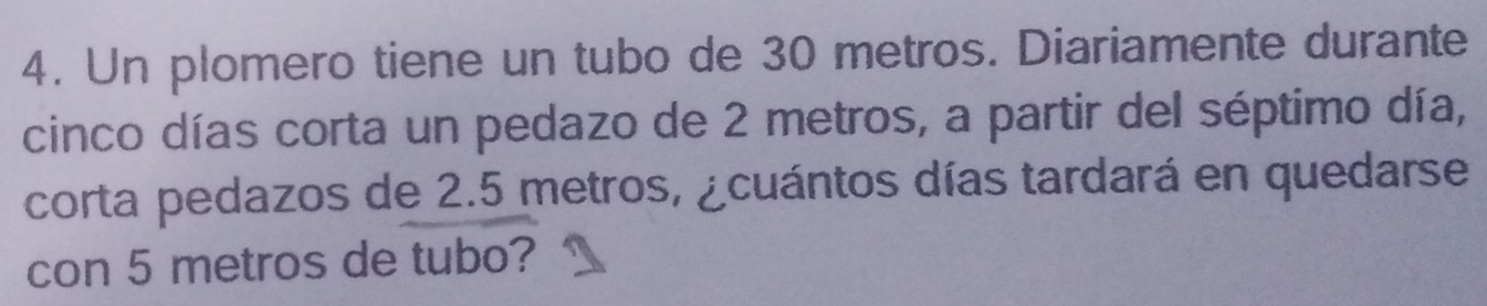 Un plomero tiene un tubo de 30 metros. Diariamente durante 
cinco días corta un pedazo de 2 metros, a partir del séptimo día, 
corta pedazos de 2.5 metros, ¿cuántos días tardará en quedarse 
con 5 metros de tubo?