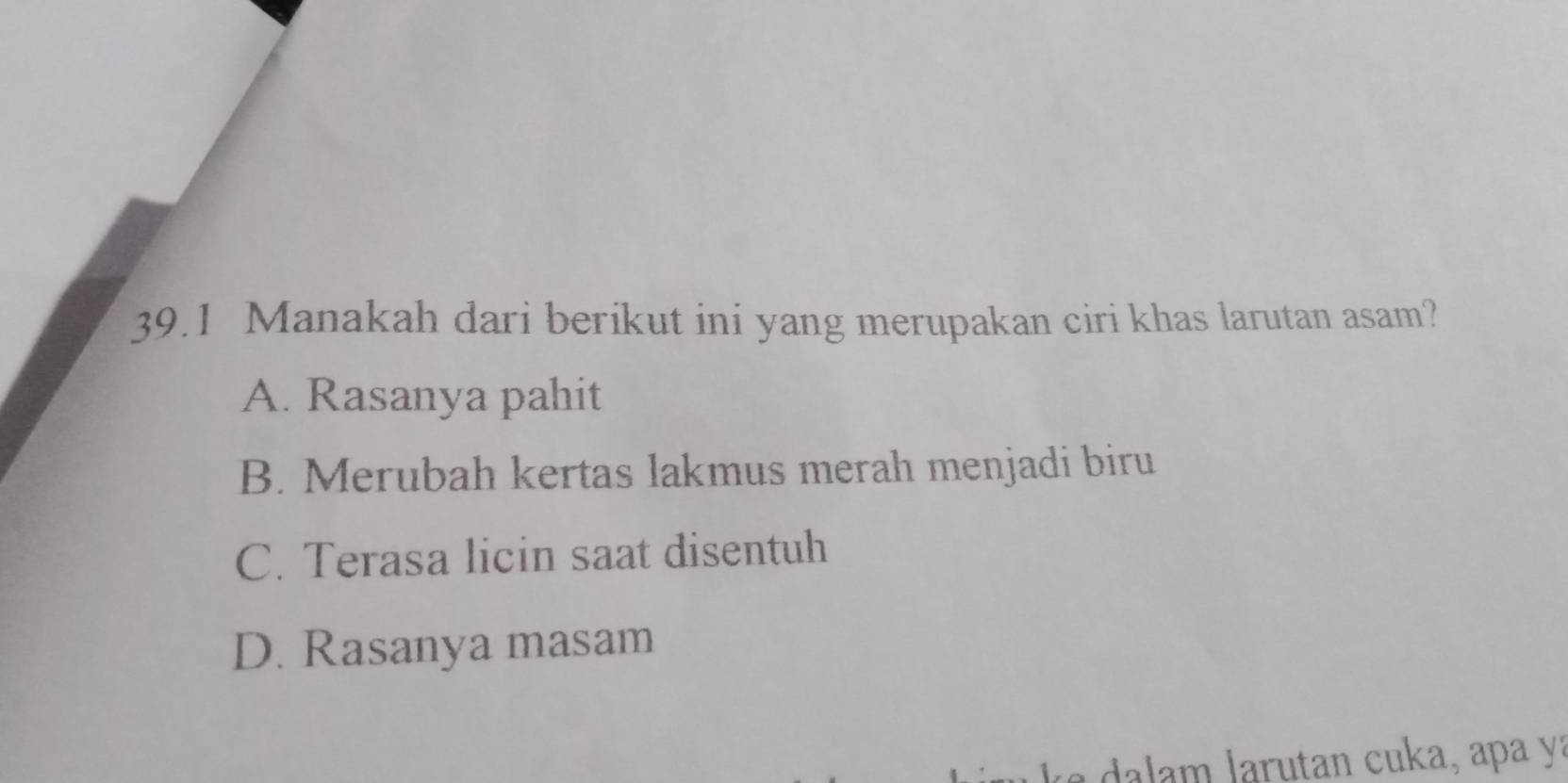 39.1 Manakah dari berikut ini yang merupakan ciri khas larutan asam?
A. Rasanya pahit
B. Merubah kertas lakmus merah menjadi biru
C. Terasa licin saat disentuh
D. Rasanya masam
aru tan c uka, apa y a