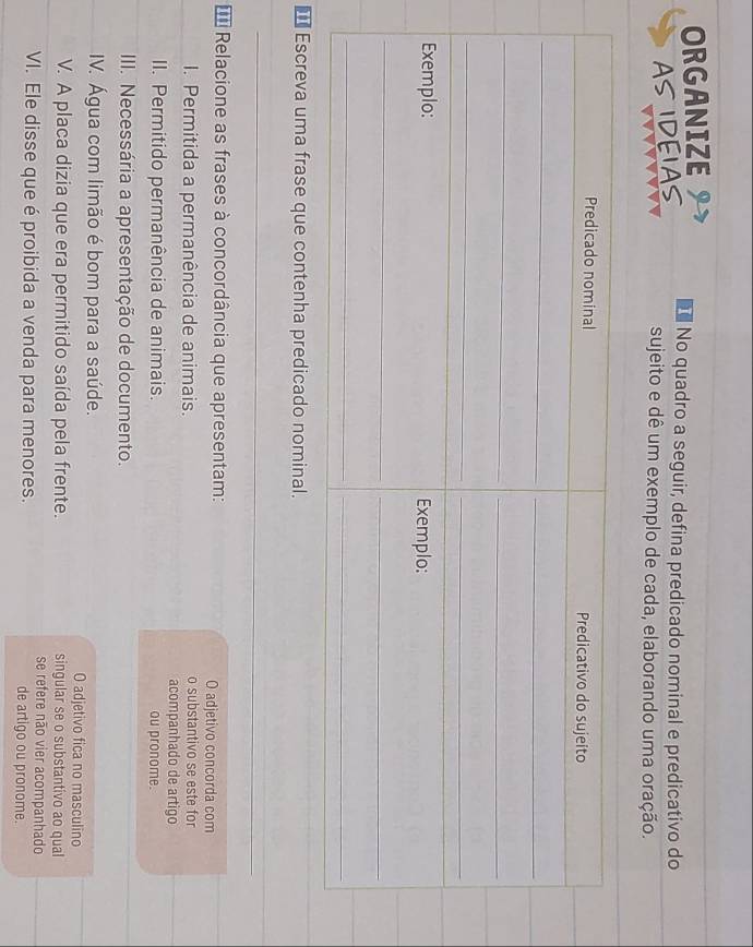 ORGANIZE 
AS IDEIAS 
No quadro a seguir, defina predicado nominal e predicativo do 
sujeito e dê um exemplo de cada, elaborando uma oração. 
€ Escreva uma frase que contenha predicado nominal. 
_ 
_ 
_ 
_ 
__ 
=* Relacione as frases à concordância que apresentam: O adjetivo concorda com 
I. Permitida a permanência de animais. o substantivo se este for 
acompanhado de artigo 
II. Permitido permanência de animais. ou pronome. 
III. Necessária a apresentação de documento. 
IV. Água com limão é bom para a saúde. O adjetivo fica no masculino 
V. A placa dizia que era permitido saída pela frente. singular se o substantivo ao qual 
se refere não vier acompanhado 
VI. Ele disse que é proibida a venda para menores. de artigo ou pronome.