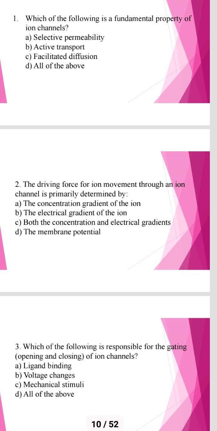 Which of the following is a fundamental property of
ion channels?
a) Selective permeability
b) Active transport
c) Facilitated diffusion
d) All of the above
2. The driving force for ion movement through an ion
channel is primarily determined by:
a) The concentration gradient of the ion
b) The electrical gradient of the ion
c) Both the concentration and electrical gradients
d) The membrane potential
3. Which of the following is responsible for the gating
(opening and closing) of ion channels?
a) Ligand binding
b) Voltage changes
c) Mechanical stimuli
d) All of the above
10 / 52