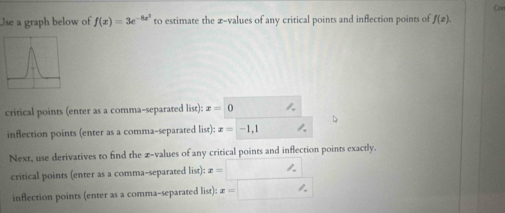 Con 
Use a graph below of f(x)=3e^(-8x^2) to estimate the æ-values of any critical points and inflection points of f(x). 
critical points (enter as a comma-separated list): x=0
inflection points (enter as a comma-separated list): x=-1,1
Next, use derivatives to find the x -values of any critical points and inflection points exactly. 
critical points (enter as a comma-separated list): x= ∴ 
inflection points (enter as a comma-separated list): x=□