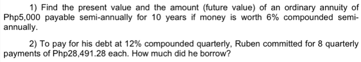 Find the present value and the amount (future value) of an ordinary annuity of
Php5,000 payable semi-annually for 10 years if money is worth 6% compounded semi- 
annually. 
2) To pay for his debt at 12% compounded quarterly, Ruben committed for 8 quarterly 
payments of Php28,491.28 each. How much did he borrow?