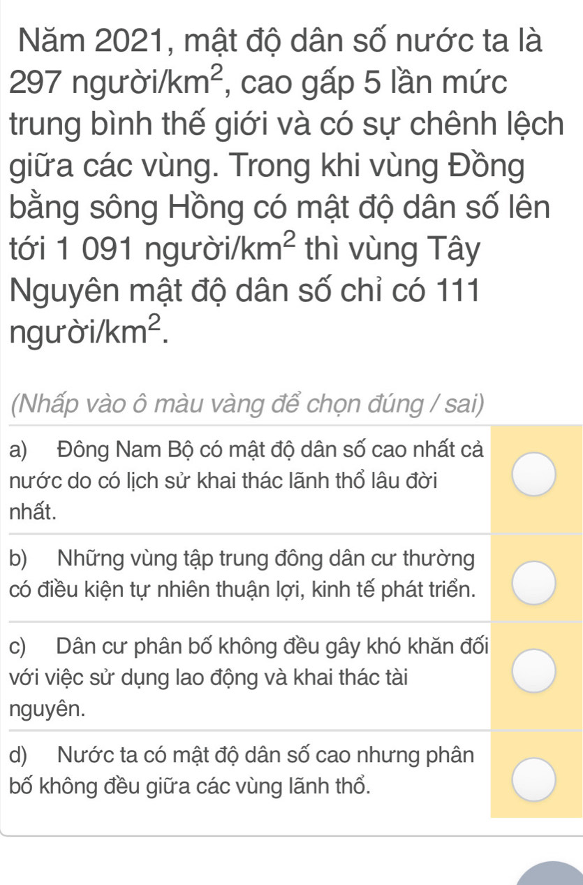 Năm 2021, mật độ dân số nước ta là
297 ngư sigma i/km^2 , cao gấp 5 lần mức
trung bình thế giới và có sự chênh lệch
giữa các vùng. Trong khi vùng Đồng
bằng sông Hồng có mật độ dân số lên
tới 1 091 ngư delta i/km^2 thì vùng Tây
Nguyên mật độ dân số chỉ có 111
nc yuroi/km^2. 
(Nhấp vào ô màu vàng để chọn đúng / sai)
a) Đông Nam Bộ có mật độ dân số cao nhất cả
nước do có lịch sử khai thác lãnh thổ lâu đời
nhất.
b) Những vùng tập trung đông dân cư thường
có điều kiện tự nhiên thuận lợi, kinh tế phát triển.
c) Dân cư phân bố không đều gây khó khăn đối
với việc sử dụng lao động và khai thác tài
nguyên.
d) Nước ta có mật độ dân số cao nhưng phân
bố không đều giữa các vùng lãnh thổ.