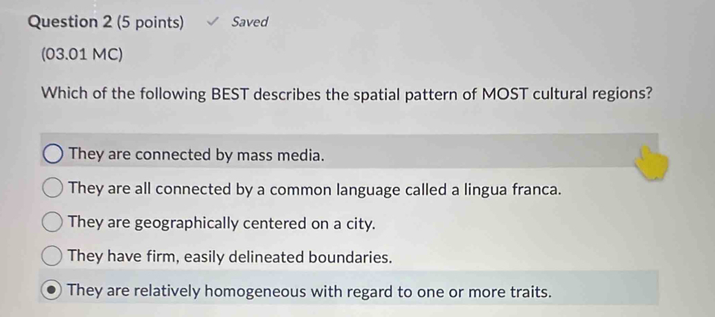 Saved
(03.01 MC)
Which of the following BEST describes the spatial pattern of MOST cultural regions?
They are connected by mass media.
They are all connected by a common language called a lingua franca.
They are geographically centered on a city.
They have firm, easily delineated boundaries.
They are relatively homogeneous with regard to one or more traits.