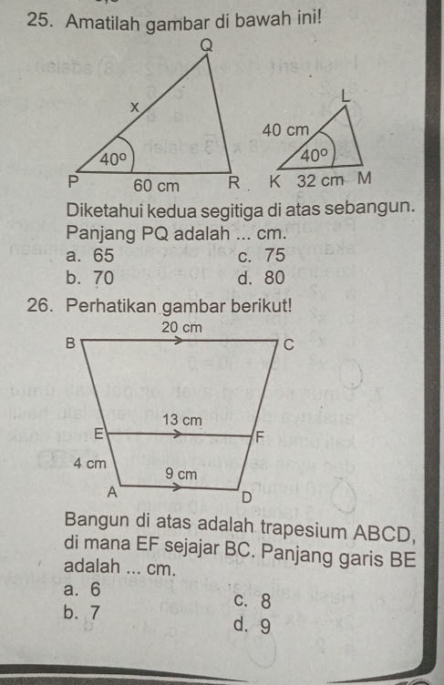 Amatilah gambar di bawah ini!
Diketahui kedua segitiga di atas sebangun.
Panjang PQ adalah  ... cm.
a. 65 c. 75
b.  70 d. 80
26. Perhatikan gambar berikut!
Bangun di atas adalah trapesium ABCD,
di mana EF sejajar BC. Panjang garis BE
adalah ... cm.
a.6 c. 8
b. 7 d. 9