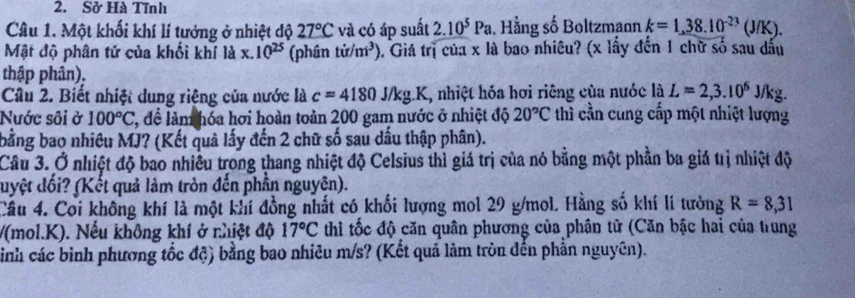 Sở Hà Tĩnh 
Câu 1. Một khối khí lí tưởng ở nhiệt độ 27°C và có áp suất 2.10^5Pa , Hằng số Boltzmann k=1,38.10^(-23)(J/K). 
Mật độ phân tử của khối khí là x. 10^(25) (phân tir/m^3) 0. Giá trị của x là bao nhiêu? (x lấy đến 1 chữ số sau dấu 
thập phân), 
Câu 2. Biết nhiệt dung riệng của nước là c=4180J/kg LK, nhiệt hóa hơi riêng của nước là L=2, 3.10^6J/kg a 
Nước sôi ở 100°C 2, đề làm hóa hơi hoàn toàn 200 gam nước ở nhiệt độ 20°C thì cần cùng cấp một nhiệt lượng 
bằng bao nhiêu MJ? (Kết quả lấy đến 2 chữ số sau dấu thập phân). 
Câu 3. Ở nhiệt độ bao nhiều trong thang nhiệt độ Celsius thì giá trị của nó bằng một phần ba giá trị nhiệt độ 
duyệt đối? (Kết quả làm tròn đến phần nguyên). 
Câu 4. Coi không khí là một khí đồng nhất có khối lượng mol 29 g/mol. Hằng số khí lí tưởng R=8,31
/(mol.K). Nếu không khí ở nhiệt độ 17°C thi tốc độ căn quân phương của phân tử (Căn bậc hai của trung 
sinh các bình phương tốc độ) bằng bao nhiêu m/s? (Kết quả làm tròn đến phần nguyên).