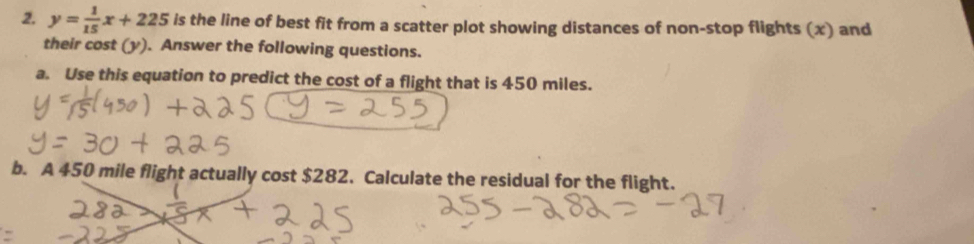 y= 1/15 x+225 is the line of best fit from a scatter plot showing distances of non-stop flights (x) and 
their cost (y). Answer the following questions. 
a. Use this equation to predict the cost of a flight that is 450 miles. 
b. A 450 mile flight actually cost $282. Calculate the residual for the flight.