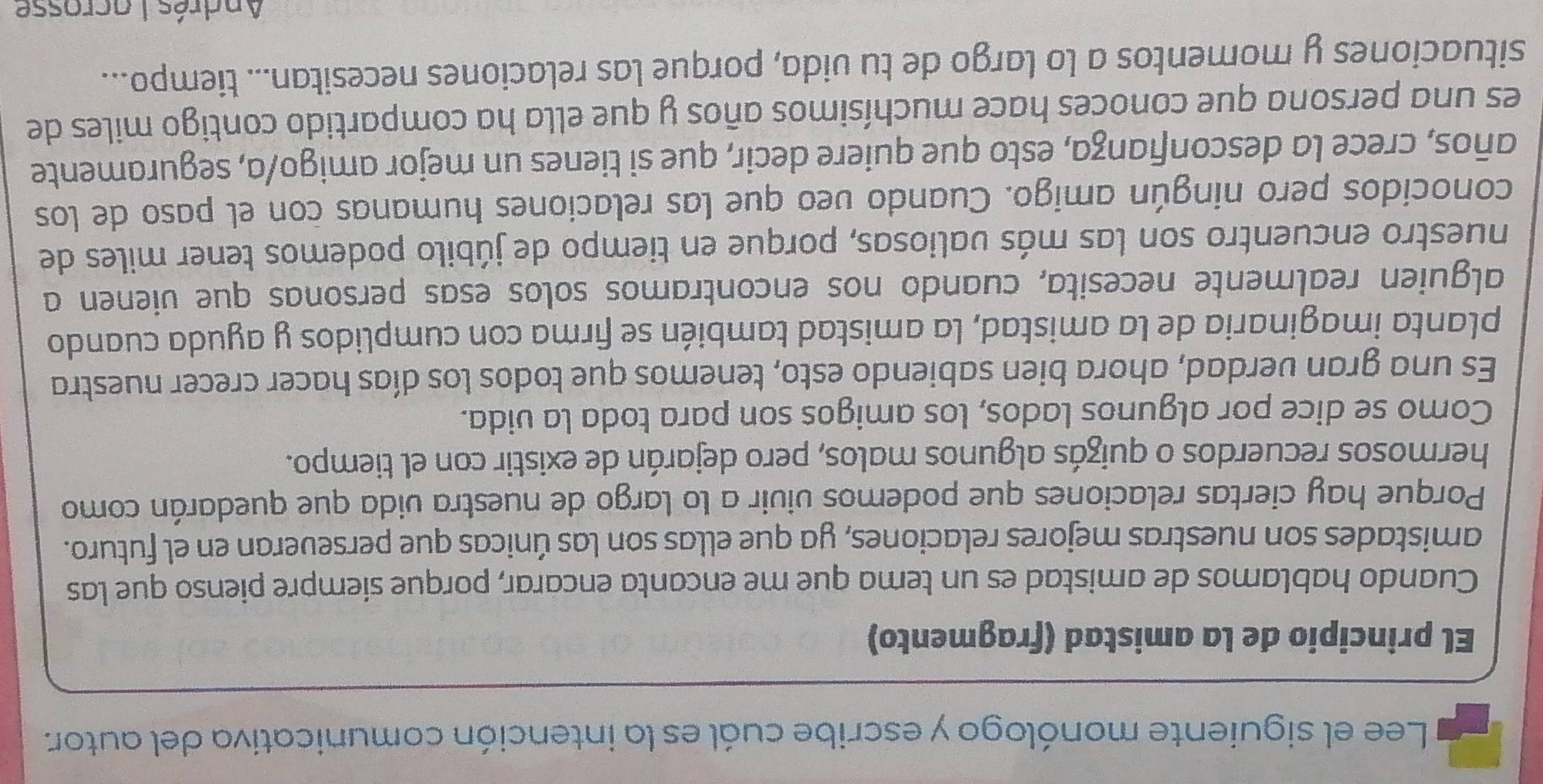 Lee el siguiente monólogo y escribe cuál es la intención comunicativa del autor. 
El principio de la amistad (fragmento) 
Cuando hablamos de amistad es un tema que me encanta encarar, porque siempre pienso que las 
amistades son nuestras mejores relaciones, ya que ellas son las únicas que perseveran en el futuro. 
Porque hay ciertas relaciones que podemos vivir a lo largo de nuestra vida que quedarán como 
hermosos recuerdos o quizás algunos malos, pero dejarán de existir con el tiempo. 
Como se dice por algunos lados, los amigos son para toda la vida. 
Es una gran verdad, ahora bien sabiendo esto, tenemos que todos los días hacer crecer nuestra 
planta imaginaria de la amistad, la amistad también se firma con cumplidos y ayuda cuando 
alguien realmente necesita, cuando nos encontramos solos esas personas que vienen a 
nuestro encuentro son las más valiosas, porque en tiempo de júbilo podemos tener miles de 
conocidos pero ningún amigo. Cuando veo que las relaciones humanas con el paso de los 
años, crece la desconfianza, esto que quiere decir, que si tienes un mejor amigo/a, seguramente 
es una persona que conoces hace muchísimos años y que ella ha compartido contigo miles de 
situaciones y momentos a lo largo de tu vida, porque las relaciones necesitan... tiempo... 
Andrés Lacrosse