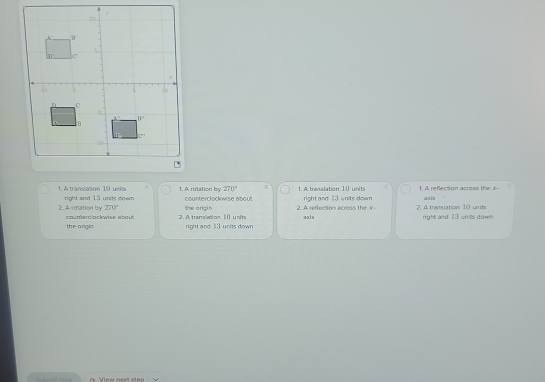 270° D
1. A translation 10 unia right and 13 units down 1. A rotation by counterclockwise about 1.A trenslation 10 units right and 13 units down 1. A reflecton across the X axis
270°
2. Arosation by counerclockwise about 2. A. tran siation. 1 () units the origin 2. A reflecsion across the X asts 2. A translation 10 units right and 13 unies down
the orgin right and 13 units down