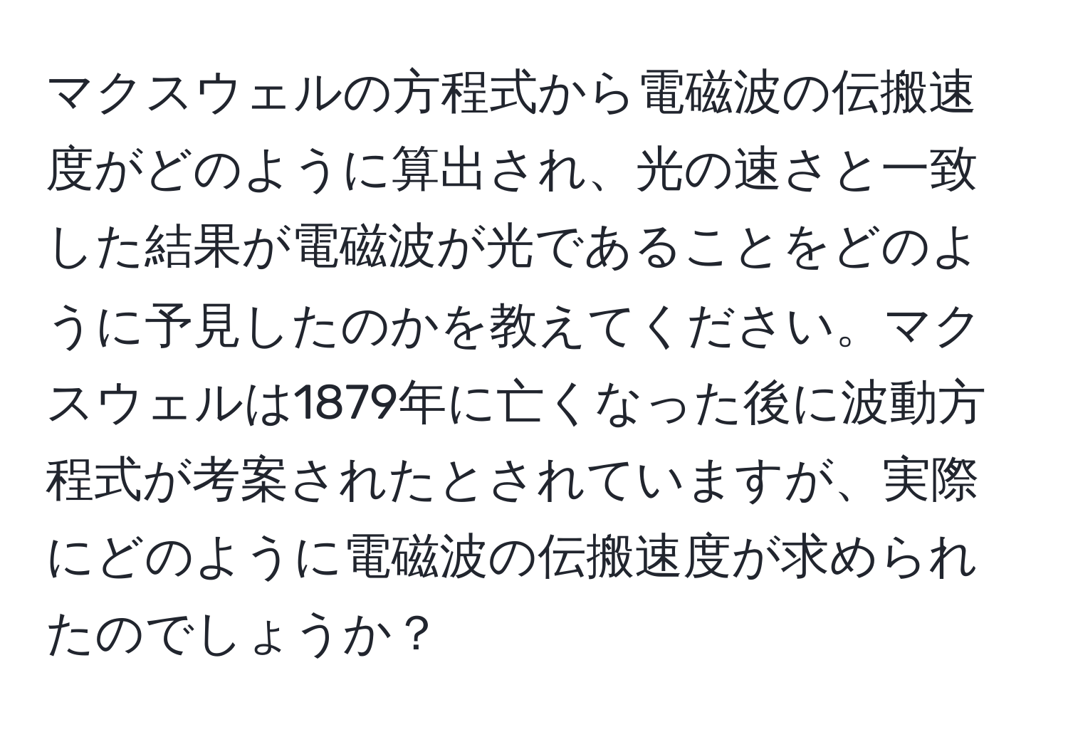 マクスウェルの方程式から電磁波の伝搬速度がどのように算出され、光の速さと一致した結果が電磁波が光であることをどのように予見したのかを教えてください。マクスウェルは1879年に亡くなった後に波動方程式が考案されたとされていますが、実際にどのように電磁波の伝搬速度が求められたのでしょうか？