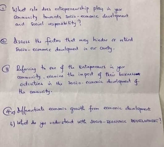 What role does entrepreneurship play in your 
community towards socio-economic deelopment 
and socidl responsibility? 
④ dscuss the factors that may hinder or relard 
foci0-economic development in our country. 
⑧ Dberning to one of the Entrepreneers in your 
community, examine the impact of their buriness 
activities in the socio-econmic development of 
the community. 
Gg dfleentiate economic growth from econmic development 
() What do you understand with socio-EoNouc BeveLopMeDi?