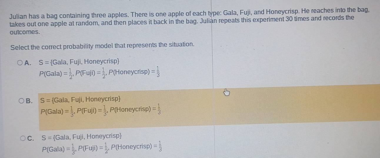 Julian has a bag containing three apples. There is one apple of each type: Gala, Fuji, and Honeycrisp. He reaches into the bag,
takes out one apple at random, and then places it back in the bag. Julian repeats this experiment 30 times and records the
outcomes.
Select the correct probability model that represents the situation.
A. S= Gala,Fuji , Honeycrisp
P(Gala)= 1/2 , P(Fuji)= 1/2 , P(Honeycrisp)= 1/3 
B. S= Gala,Fuji i, Honeycrisp
P(Gala)= 1/3 , P(Fuji)= 1/3 , P(Honeycrisp)= 1/3 
C. S= Gala,Fuji , Honeycrisp
P(Gala)= 1/3 , P(Fuji)= 1/2 , P(Honeycrisp)= 1/3 