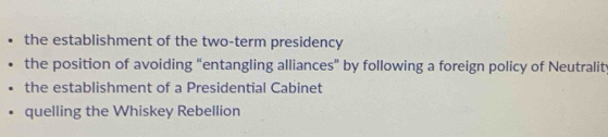 the establishment of the two-term presidency
the position of avoiding “entangling alliances” by following a foreign policy of Neutrality
the establishment of a Presidential Cabinet
quelling the Whiskey Rebellion