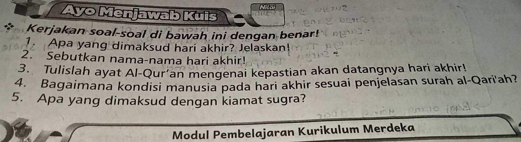 Ayo Menjawab Kuis 
Kerjakan soal-soal di bawah ini dengan benar! 
1. Apa yang dimaksud hari akhir? Jelaskan! 
2. Sebutkan nama-nama hari akhir! 
3. Tulislah ayat Al-Qur’an mengenai kepastian akan datangnya hari akhir! 
4. Bagaimana kondisi manusia pada hari akhir sesuai penjelasan surah al-Qari'ah? 
5. Apa yang dimaksud dengan kiamat sugra? 
Modul Pembelajaran Kurikulum Merdeka