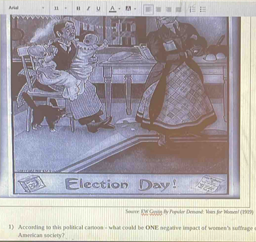 Arial 11 B 
Source: EW Guziin By Popular Demand: Votes for Women! (1919) 
1) According to this political cartoon - what could be ONE negative impact of women’s suffrage 
American society?