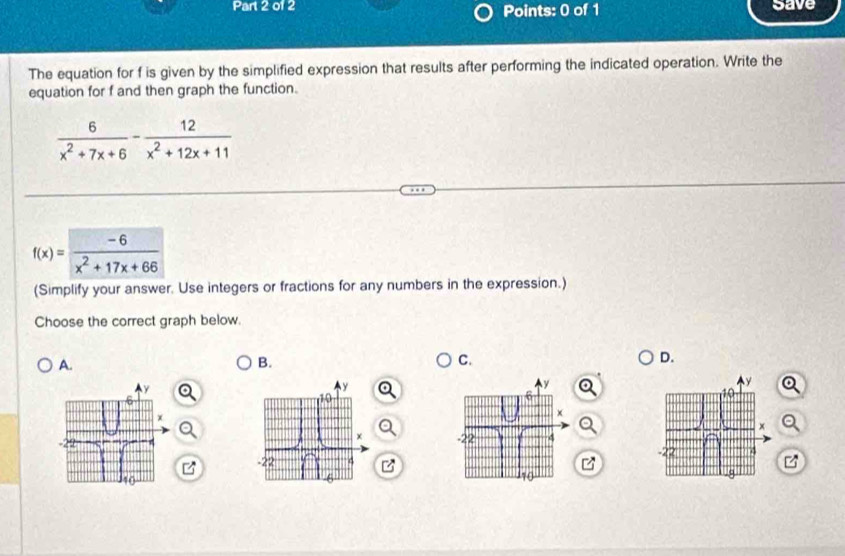 save 
The equation for f is given by the simplified expression that results after performing the indicated operation. Write the 
equation for f and then graph the function.
 6/x^2+7x+6 - 12/x^2+12x+11 
f(x)= (-6)/x^2+17x+66 
(Simplify your answer. Use integers or fractions for any numbers in the expression.) 
Choose the correct graph below. 
A. 
B. 
C. 
D. 
a 

z