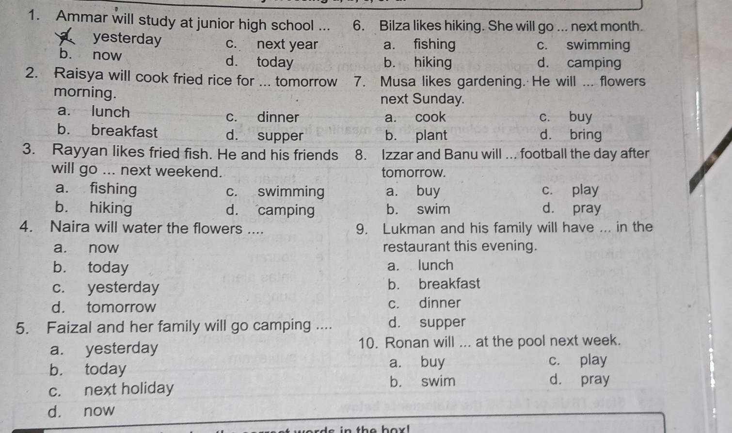 Ammar will study at junior high school ... 6. Bilza likes hiking. She will go ... next month.
a yesterday c. next year a. fishing c. swimming
b. now d. today b. hiking d. camping
2. Raisya will cook fried rice for ... tomorrow 7. Musa likes gardening. He will ... flowers
morning. next Sunday.
a. lunch c. buy
c. dinner a. cook
b. breakfast d. supper b. plant d. bring
3. Rayyan likes fried fish. He and his friends 8. Izzar and Banu will ... football the day after
will go ... next weekend. tomorrow.
a. fishing c. swimming a. buy c. play
b. hiking d. camping b. swim d. pray
4. Naira will water the flowers .... 9. Lukman and his family will have ... in the
a. now restaurant this evening.
b. today a. lunch
c. yesterday b. breakfast
d. tomorrow c. dinner
5. Faizal and her family will go camping ....
d. supper
a. yesterday 10. Ronan will ... at the pool next week.
b. today
a. buy c. play
c. next holiday
b. swim d. pray
d. now