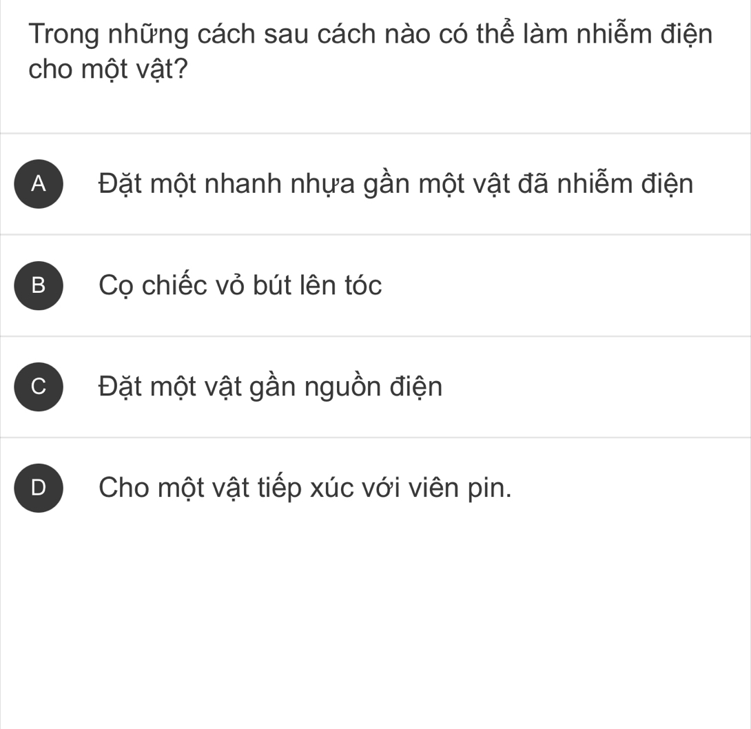 Trong những cách sau cách nào có thể làm nhiễm điện
cho một vật?
A Đặt một nhanh nhựa gần một vật đã nhiễm điện
B Cọ chiếc vỏ bút lên tóc
C ) Đặt một vật gần nguồn điện
D Cho một vật tiếp xúc với viên pin.