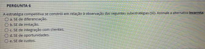 PERGUNTA 6
A estratégia competitiva se constrói em relação à observação das seguintes subestratégias (SE). Assinale a alternativa incorreta:
a. SE de diferenciação.
b. SE de imitação.
c. SE de integração com clientes.
d. SE de oportunidades.
e. SE de custos.