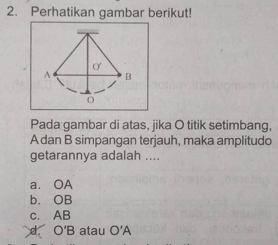 Perhatikan gambar berikut!
Pada gambar di atas, jika O titik setimbang,
A dan B simpangan terjauh, maka amplitudo
getarannya adalah ....
a. OA
b. OB
c. AB
d. O'B atau O'A