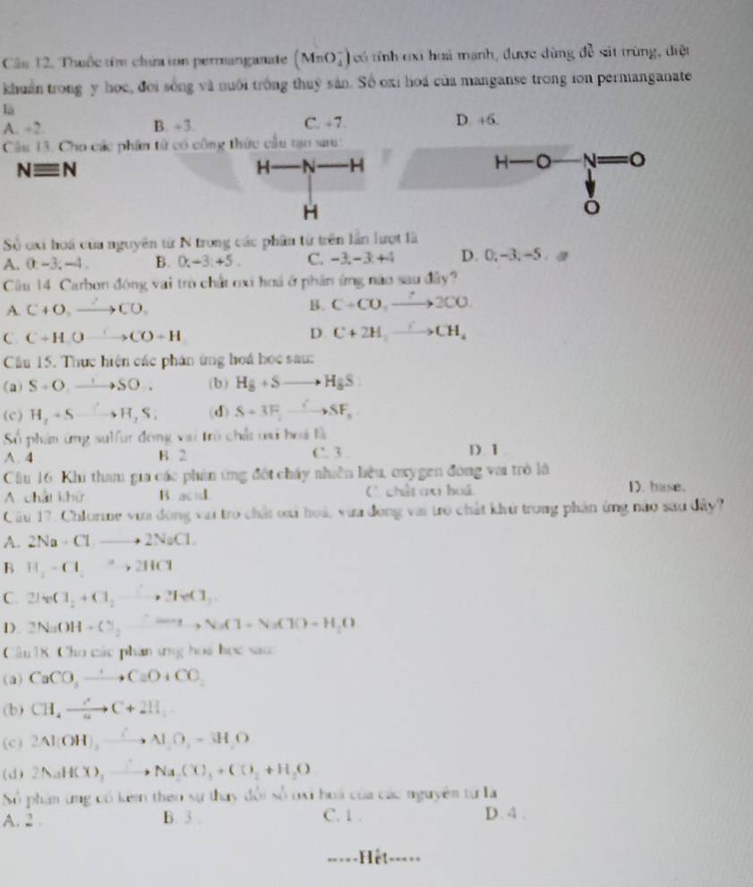 Câu 12, Thuộc têm chứa ion permanganate (MnO_4^(-) ó tính oi huà mạnh, được d ùng d_2) sit trùng, diệt
khuẩn trong y học, đời sống và nuôi trồng thuỷ sản. Số oxi hoá của manganse trong ion permanganate
là
A. ÷2. B. +3. C. +7. D. +6.
Câu 13. Cho các phân từ có công thức cầu tạo sau:
Nequiv N
H N H H-O -A
H
ó
Số oxi hoa của nguyên từ N trong các phân từ trên lần lượt là
A. 0:-3; -4 . B. 0.-3.+5. C. -3,-3+4 D. 0;-3;-5 @
Cu 14. Carbon đóng vai trò chất cxi hoá ở phân ứng nào sau đây?
A. C+O_2to CO_2 B. C+CO,xrightarrow ?2CO
C C+H_.Oto CO+H
D C+2H_3to CH_4
Cầu 15. Thực hiện các phân ứng hoá học sau:
(a) S+Oto SO. (b) H_8+Sto H_8S:
(c) H_2+Sto H_2S. (d) S+3F_2to SF_3
Số phân ứng sulfur đóng vai trò chất oi hoá là
A. 4 B. 2 C. 3 . D 1.
Cầu 16. Khi tham gia các phản ứng đột chấy nhiên hiệu, oxygen đóng vai trò là D. buse.
A. chất khử B. acd ( chết ax huá
Cầu 17. Chlorine vưa đóng vai trò chất oai hoá, vưa đóng vai trò chất khử trong phản ứng nào sau đây?
A. 2Na-Clto 2NaCl.
B H_2-Cl_2to 2HCl
C. 2IeCl_2+Cl_2to 2IeCl_1
D 2NaOH+Cl_2to NaCl+NaClO+H_2O
Câu 18. Cho các phan ứng hoá học sau
(a) CaCO_3to CaO+CO_2
(b) CH_4to C+2H_2
(c) 2Al(OH),to Al_2O_2=3H_2O
(d) 2NaHCH(X),_ to Na)+C()_2+H_2O
Số phân ứng có kêm theo sự thay đổi số oxi hoá của các nguyên tử là
A. 2 . B. 3 . C. 1 . D. 4 .
=====Hệt ----