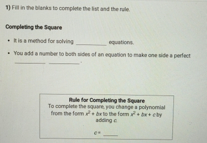 Fill in the blanks to complete the list and the rule. 
Completing the Square 
It is a method for solving _equations. 
You add a number to both sides of an equation to make one side a perfect 
_ 
_. 
Rule for Completing the Square 
To complete the square, you change a polynomial 
from the form x^2+bx to the form x^2+bx+c by 
adding c 
_
c=