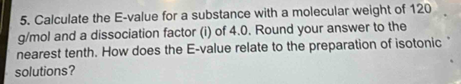 Calculate the E-value for a substance with a molecular weight of 120
g/mol and a dissociation factor (i) of 4.0. Round your answer to the 
nearest tenth. How does the E-value relate to the preparation of isotonic 
solutions?