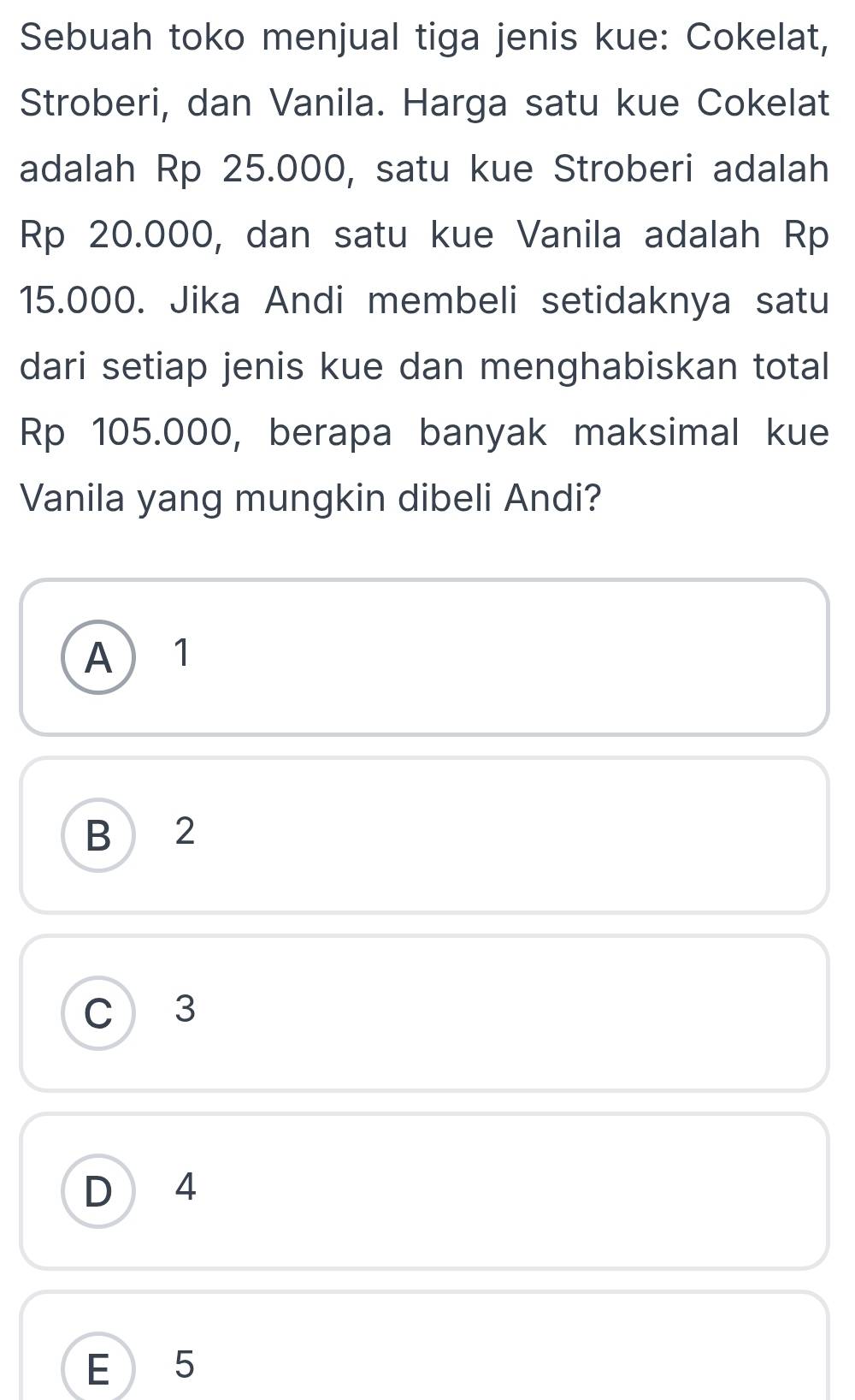 Sebuah toko menjual tiga jenis kue: Cokelat,
Stroberi, dan Vanila. Harga satu kue Cokelat
adalah Rp 25.000, satu kue Stroberi adalah
Rp 20.000, dan satu kue Vanila adalah Rp
15.000. Jika Andi membeli setidaknya satu
dari setiap jenis kue dan menghabiskan total
Rp 105.000, berapa banyak maksimal kue
Vanila yang mungkin dibeli Andi?
A 1
B 2
C 3
D 4
E 5