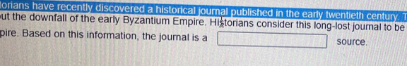 torians have recently discovered a historical journal published in the early twentieth century. 1 
but the downfall of the early Byzantium Empire. Historians consider this long-lost journal to be 
pire. Based on this information, the journal is a □ source.