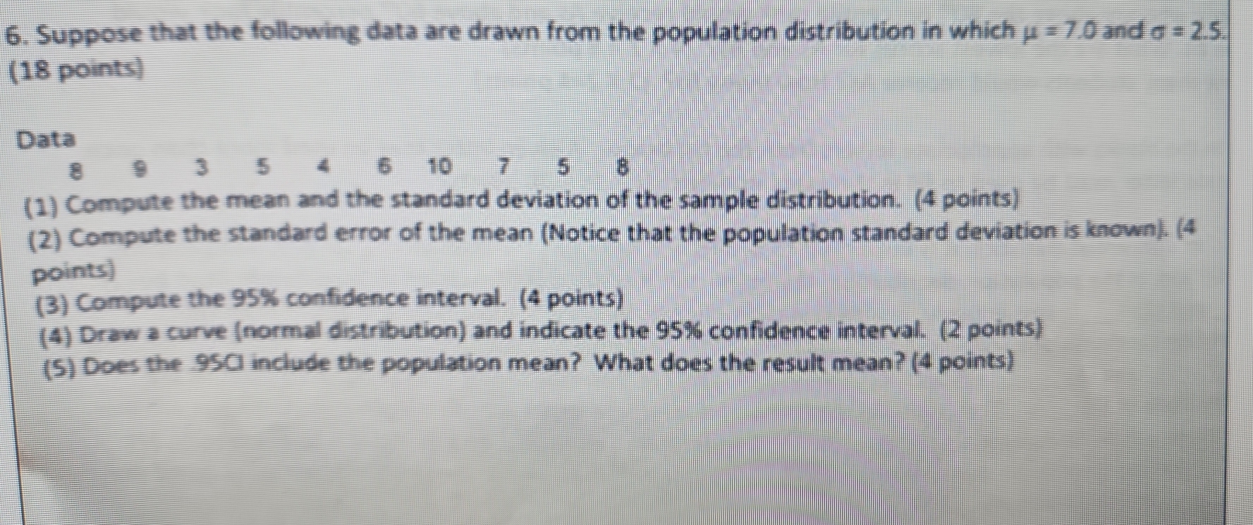 Suppose that the following data are drawn from the population distribution in which mu =7.0 and sigma =2.5
(18 points) 
Data
8 9 3 5 4 6 10 7 5 8
(1) Compute the mean and the standard deviation of the sample distribution. (4 points) 
(2) Compute the standard error of the mean (Notice that the population standard deviation is known). (4 
points) 
(3) Compute the 95% confidence interval. (4 points) 
(4) Draw a curve (normal distribution) and indicate the 95% confidence interval. (2 points) 
(S) Does the .95CI include the population mean? What does the result mean? (4 points)