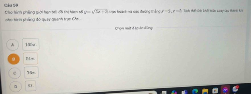 Cho hình phẳng giới hạn bởi đồ thị hàm số y=sqrt(4x+3) 3, trục hoành và các đường thắng x=2, x=5. Tính thế tích khối tròn xoay tạo thành khi
cho hình phẳng đó quay quanh trục Ox.
Chọn một đáp án đứng
A 105π
B 51x
C 76π
D 53.