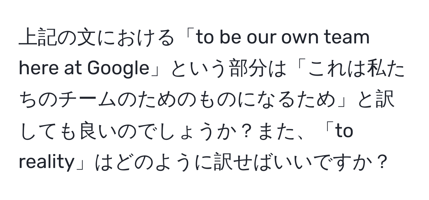 上記の文における「to be our own team here at Google」という部分は「これは私たちのチームのためのものになるため」と訳しても良いのでしょうか？また、「to reality」はどのように訳せばいいですか？