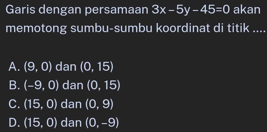 Garis dengan persamaan 3x-5y-45=0 akan
memotong sumbu-sumbu koordinat di titik ....
A. (9,0) dan (0,15)
B. (-9,0) dan (0,15)
C. (15,0) dan (0,9)
D. (15,0) dan (0,-9)