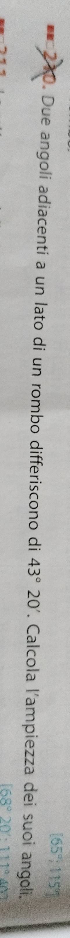 [65°,115°]
== 210. Due angoli adiacenti a un lato di un rombo differiscono di 43°20'. Calcola l'ampiezza dei suoi angoli.
168°20'· 111°