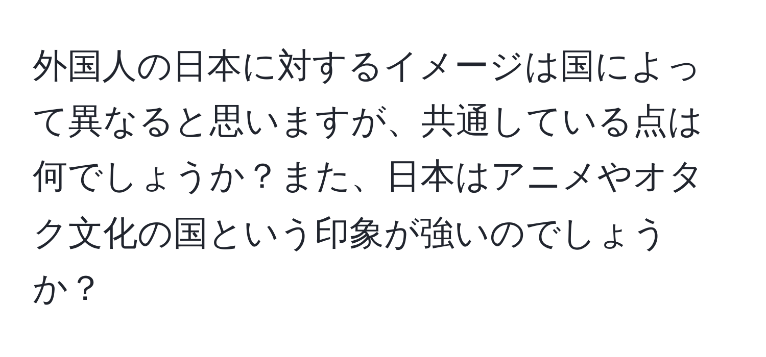 外国人の日本に対するイメージは国によって異なると思いますが、共通している点は何でしょうか？また、日本はアニメやオタク文化の国という印象が強いのでしょうか？