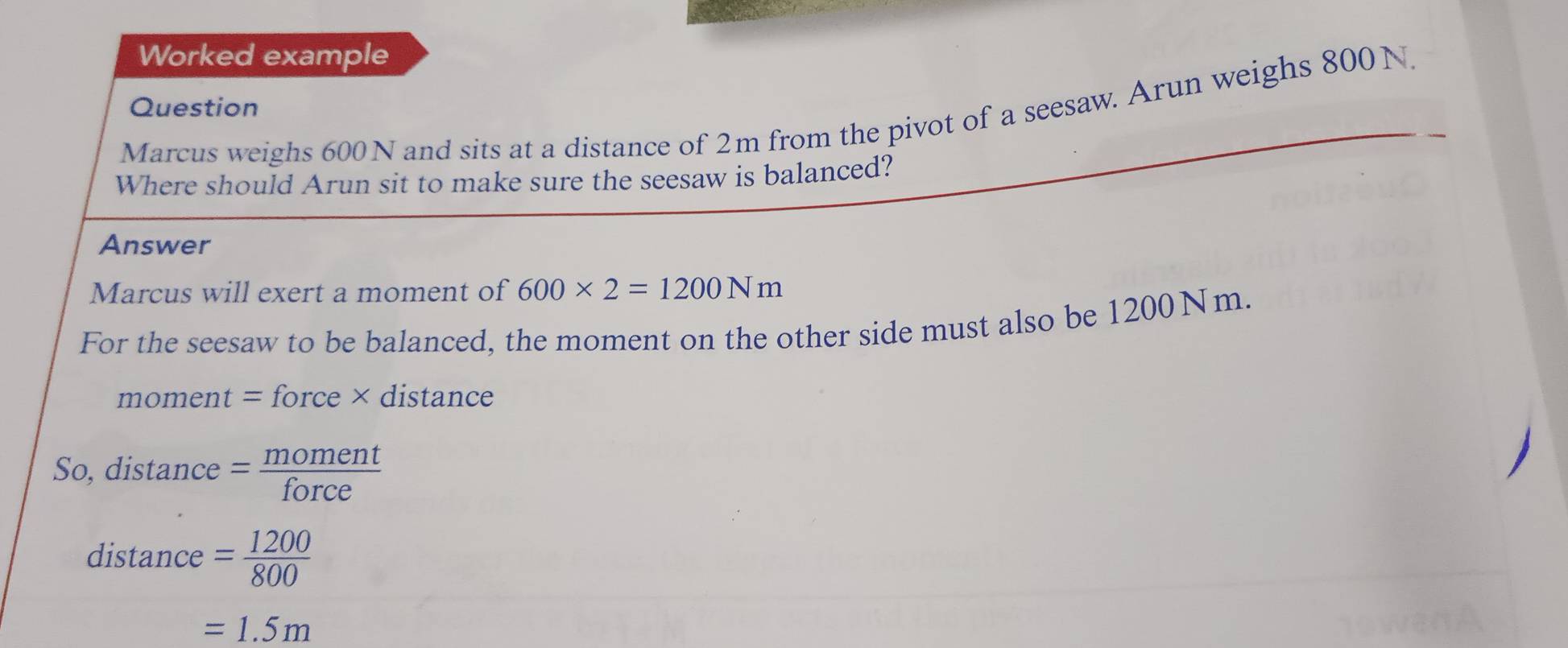 Worked example 
Question 
Marcus weighs 600 N and sits at a distance of 2m from the pivot of a seesaw. Arun weighs 800N. 
Where should Arun sit to make sure the seesaw is balanced? 
Answer 
Marcus will exert a moment of 600* 2=1200Nm
For the seesaw to be balanced, the moment on the other side must also be 1200Nm. 
moment = force × distance 
So, distance = moment/force  
distance = 1200/800 
=1.5m