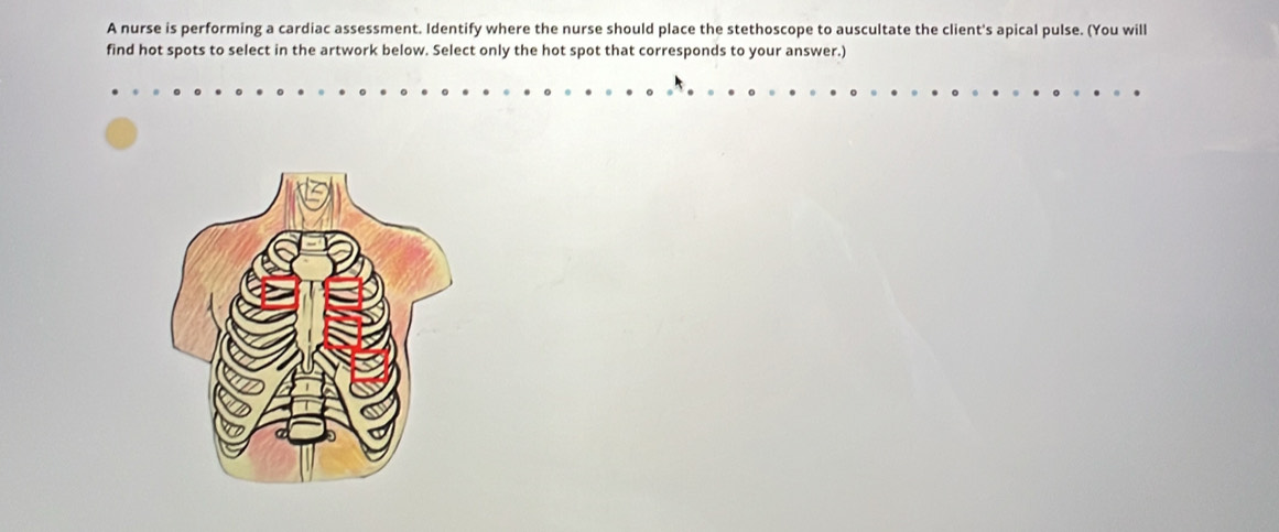 A nurse is performing a cardiac assessment. Identify where the nurse should place the stethoscope to auscultate the client's apical pulse. (You will 
find hot spots to select in the artwork below. Select only the hot spot that corresponds to your answer.)