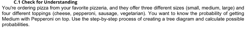 Check for Understanding 
You're ordering pizza from your favorite pizzeria, and they offer three different sizes (small, medium, large) and 
four different toppings (cheese, pepperoni, sausage, vegetarian). You want to know the probability of getting 
Medium with Pepperoni on top. Use the step-by-step process of creating a tree diagram and calculate possible 
probabilities.