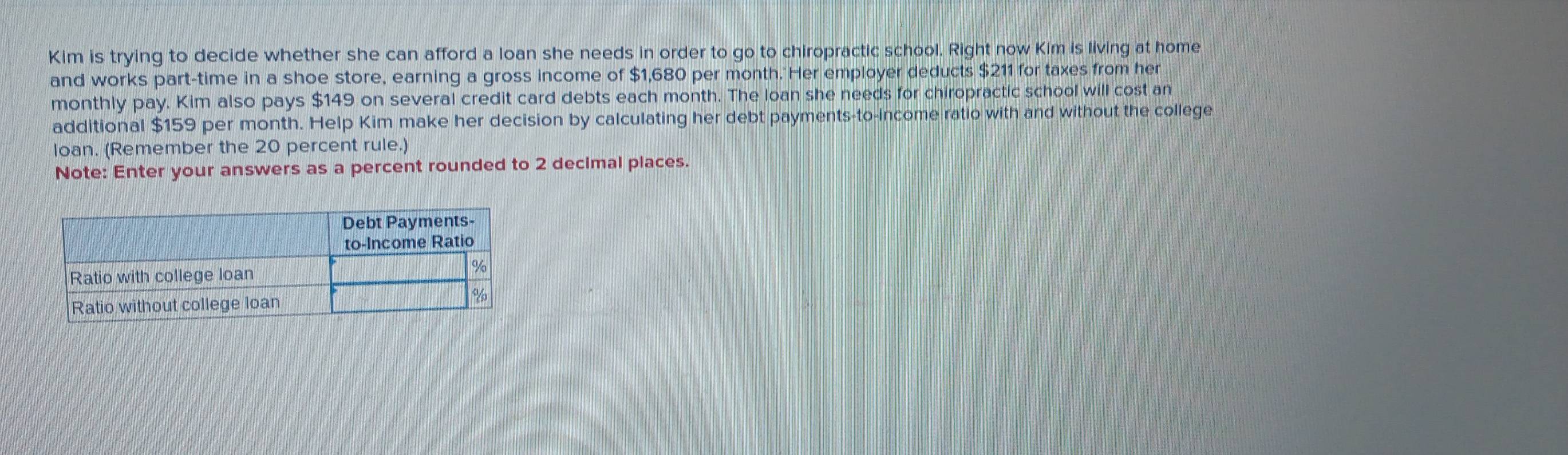 Kim is trying to decide whether she can afford a loan she needs in order to go to chiropractic school. Right now Kim is living at home 
and works part-time in a shoe store, earning a gross income of $1,680 per month. Her employer deducts $211 for taxes from her 
monthly pay. Kim also pays $149 on several credit card debts each month. The loan she needs for chiropractic school will cost an 
additional $159 per month. Help Kim make her decision by calculating her debt payments-to-income ratio with and without the college 
loan. (Remember the 20 percent rule.) 
Note: Enter your answers as a percent rounded to 2 decimal places.