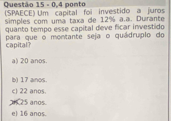 0,4 ponto
(SPAECE) Um capital foi investido a juros
simples com uma taxa de 12% a.a. Durante
quanto tempo esse capital deve ficar investido
para que o montante seja o quádruplo do
capital?
a) 20 anos.
b) 17 anos.
c) 22 anos.
d) 25 anos.
e) 16 anos.