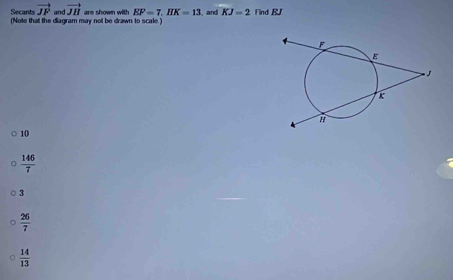 Secants vector JF and vector JH are shown with EF=7, HK=13 , and KJ=2 Find BJ
(Note that the diagram may not be drawn to scale.)
10
 146/7 
3
 26/7 
 14/13 