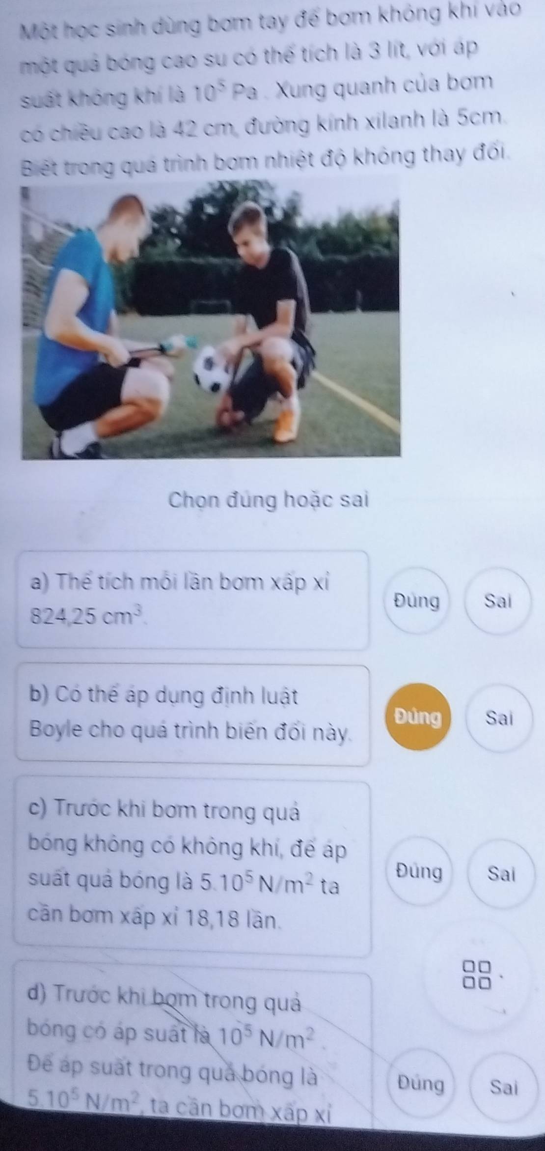 Một học sinh dùng bơm tay đế bơm không khi vào 
một quả bóng cao su có thế tích là 3 lít, với áp 
suất không khí là 10^5Pa Xung quanh của bơm 
có chiêu cao là 42 cm, đường kính xilanh là 5cm. 
Biết trong quá trình bom nhiệt độ không thay đối. 
Chọn đúng hoặc sai 
a) Thể tích mói lần bơm xấp xỉ
824.25cm^3. 
Đùng Sai 
b) Có thể áp dụng định luật 
Đúng Sai 
Boyle cho quá trình biến đối này. 
c) Trước khi bơm trong quả 
bóng không có không khí, để áp 
suất quả bóng là 5.10^5N/m^2 ta Đúng Sai 
cān bơm xấp xỉ 18, 18 lãn. 
d) Trước khi bom trong quả 
bóng có áp suất là 10^5N/m^2. 
Để áp suất trong quả bóng là 
Đúng Sai
_ 5.10^5N/m^2 , ta cần bơm xấp xỉ