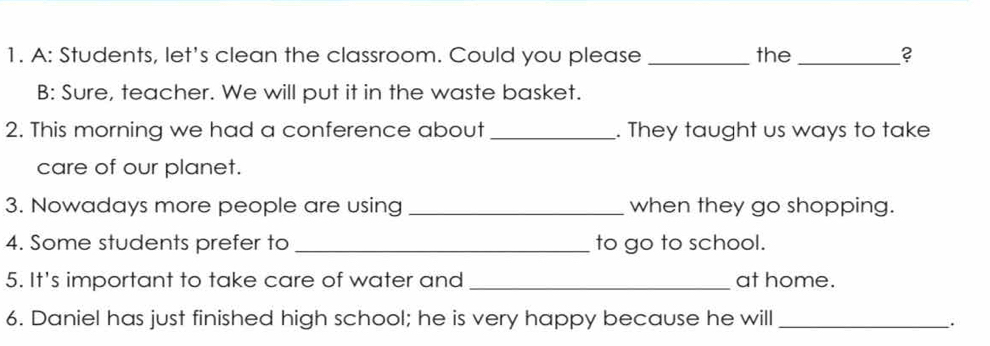 A: Students, let's clean the classroom. Could you please _the _? 
B: Sure, teacher. We will put it in the waste basket. 
2. This morning we had a conference about _. They taught us ways to take 
care of our planet. 
3. Nowadays more people are using _when they go shopping. 
4. Some students prefer to _to go to school. 
5. It's important to take care of water and _at home. 
6. Daniel has just finished high school; he is very happy because he will_