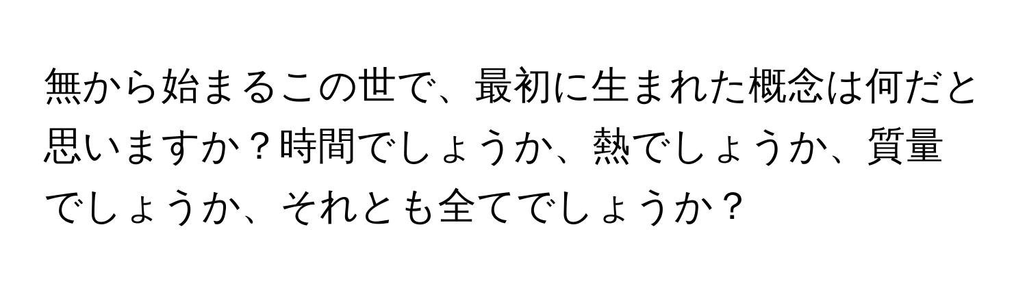 無から始まるこの世で、最初に生まれた概念は何だと思いますか？時間でしょうか、熱でしょうか、質量でしょうか、それとも全てでしょうか？