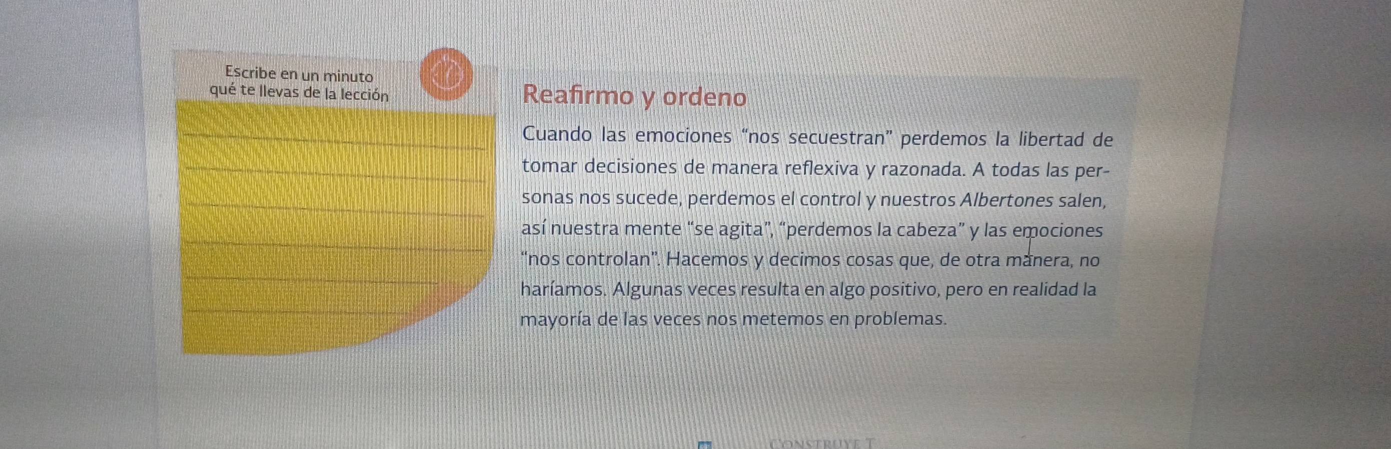 Reafirmo y ordeno 
Cuando las emociones “nos secuestran” perdemos la libertad de 
tomar decisiones de manera reflexiva y razonada. A todas las per- 
sonas nos sucede, perdemos el control y nuestros Albertones salen, 
así nuestra mente “se agita”, “perdemos la cabeza” y las emociones 
“nos controlan”. Hacemos y decimos cosas que, de otra mánera, no 
haríamos. Algunas veces resulta en algo positivo, pero en realidad la 
mayoría de las veces nos metemos en problemas.