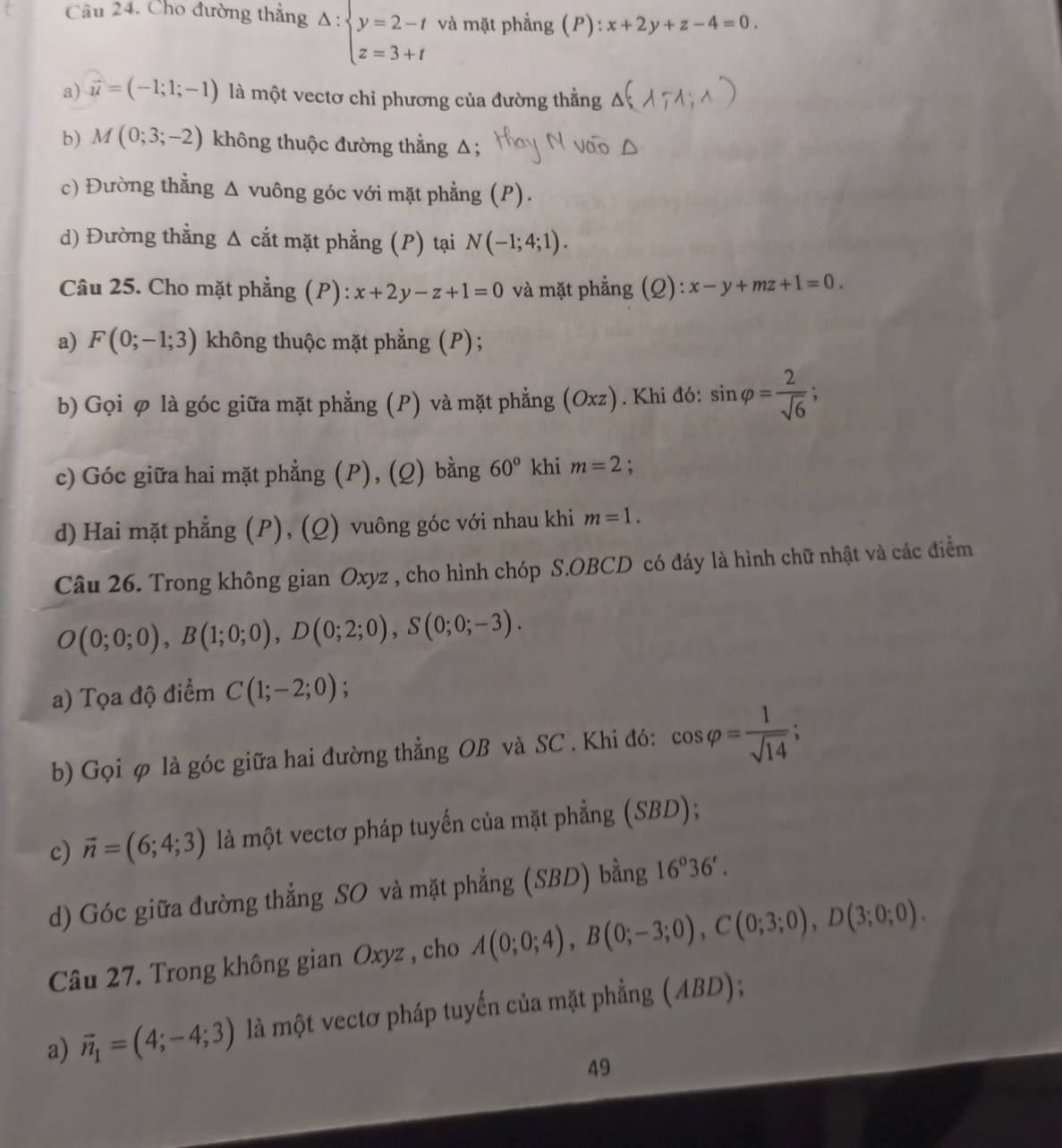 Cho đường thẳng Delta :beginarrayl y=2-t z=3+tendarray. và mặt phẳng (P): x+2y+z-4=0
a) vector u=(-1;1;-1) là một vectơ chỉ phương của đường thẳng
b) M(0;3;-2) không thuộc đường thẳng Δ;
c) Đường thẳng Δ vuông góc với mặt phẳng (P).
d) Đường thẳng Δ cắt mặt phẳng (P) tại N(-1;4;1).
Câu 25. Cho mặt phẳng (P): x+2y-z+1=0 và mặt phẳng (Q): x-y+mz+1=0.
a) F(0;-1;3) không thuộc mặt phẳng (P) ;
b) Gọi φ là góc giữa mặt phẳng (P) và mặt phẳng (6 Oxz ) . Khi đó: sin varphi = 2/sqrt(6) ;
c) Góc giữa hai mặt phẳng (P), (Q) bằng 60° khi m=2.
d) Hai mặt phẳng (P), (Q) vuông góc với nhau khi m=1.
Câu 26. Trong không gian Oxyz , cho hình chóp S.OBCD có đáy là hình chữ nhật và các điểm
O(0;0;0),B(1;0;0),D(0;2;0),S(0;0;-3).
a) Tọa độ điểm C(1;-2;0);
b) Gọi φ là góc giữa hai đường thẳng OB và SC . Khi đó: cos varphi = 1/sqrt(14) ;
c) vector n=(6;4;3) là một vectơ pháp tuyến của mặt phẳng (SBD);
d) Góc giữa đường thẳng SO và mặt phẳng (SBD) bằng 16^o36'.
Câu 27. Trong không gian Oxyz , cho A(0;0;4),B(0;-3;0),C(0;3;0),D(3;0;0).
a) vector n_1=(4;-4;3) là một vectơ pháp tuyến của mặt phẳng (ABD);
49