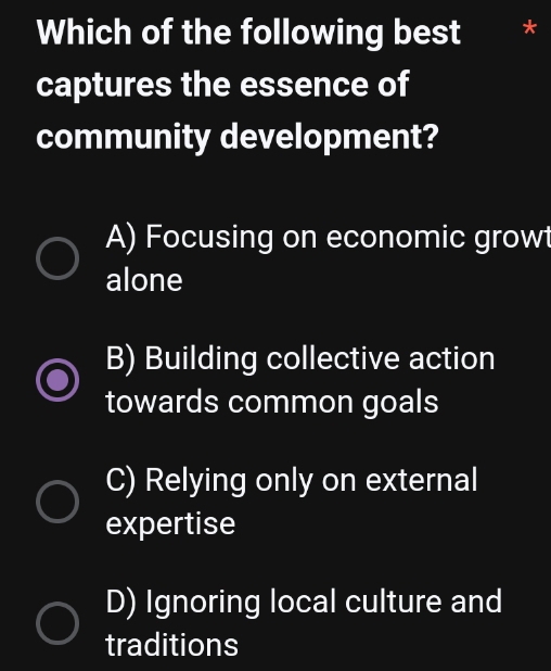 Which of the following best
captures the essence of
community development?
A) Focusing on economic growt
alone
B) Building collective action
towards common goals
C) Relying only on external
expertise
D) Ignoring local culture and
traditions