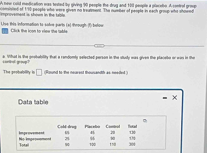 A new cold medication was tested by giving 90 people the drug and 100 people a placebo. A control group 
consisted of 110 people who were given no treatment. The number of people in each group who showed 
improvement is shown in the table. 
Use this information to solve parts (a) through (f) below 
Click the icon to view the table 
a. What is the probability that a randomly selected person in the study was given the placebo or was in the 
control group? 
The probability is □ (Round to the nearest thousandth as needed.) 
× 
Data table 
Cold drug Placebo Control Total 
Improvement 65 45 20 130
No improvement 25 55 90 170
Total 90 100 110 300