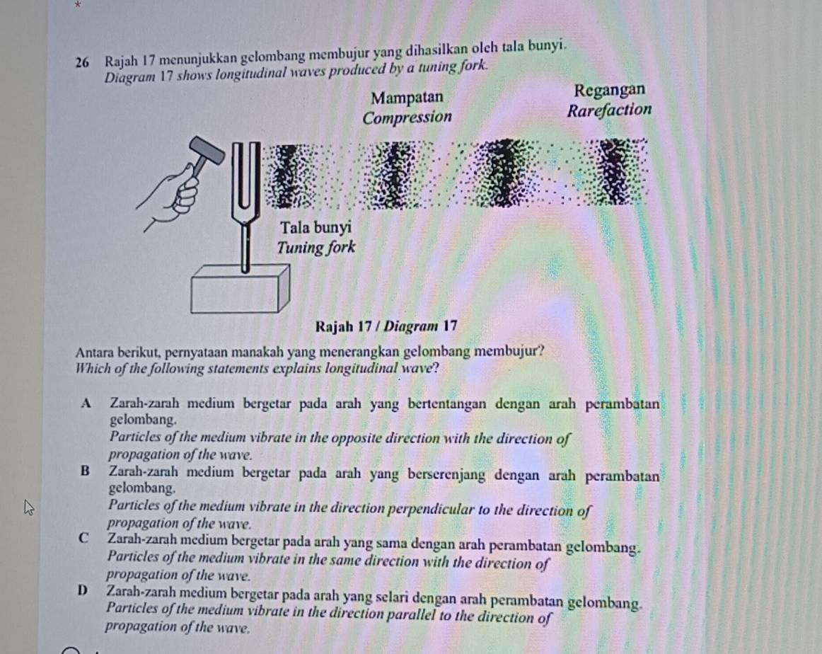 Rajah 17 menunjukkan gelombang membujur yang dihasilkan olch tala bunyi.
ngitudinal waves produced by a tuning fork.
Antara berikut, pernyataan manakah yang menerangkan gelombang membujur?
Which of the following statements explains longitudinal wave?
A Zarah-zarah medium bergetar pada arah yang bertentangan dengan arah perambatan
gelombang.
Particles of the medium vibrate in the opposite direction with the direction of
propagation of the wave.
B Zarah-zarah medium bergetar pada arah yang berserenjang dengan arah perambatan
gelombang.
Particles of the medium vibrate in the direction perpendicular to the direction of
propagation of the wave.
C Zarah-zarah medium bergetar pada arah yang sama dengan arah perambatan gelombang.
Particles of the medium vibrate in the same direction with the direction of
propagation of the wave.
D Zarah-zarah medium bergetar pada arah yang selari dengan arah perambatan gelombang.
Particles of the medium vibrate in the direction parallel to the direction of
propagation of the wave.